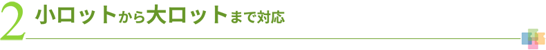 2 小ロットから大ロットまで対応
